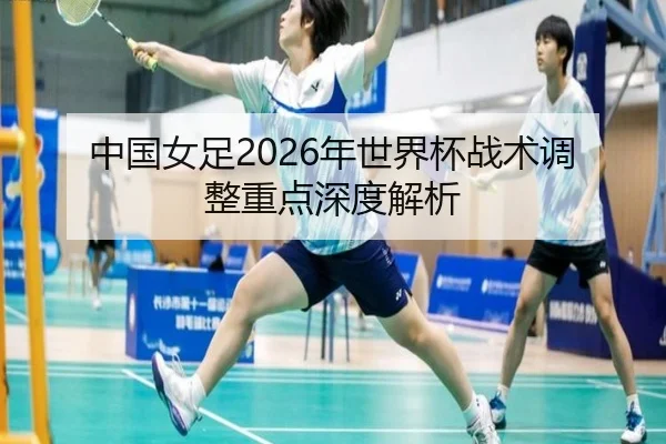 中国女足2026年世界杯战术调整重点深度解析