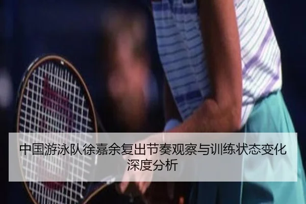 中国游泳队徐嘉余复出节奏观察与训练状态变化深度分析