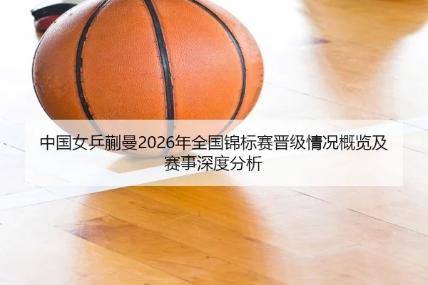 中国女乒蒯曼2026年全国锦标赛晋级情况概览及赛事深度分析
